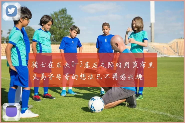 骑士在东决0-3落后之际对用莫布里交易字母哥的想法已不再感兴趣