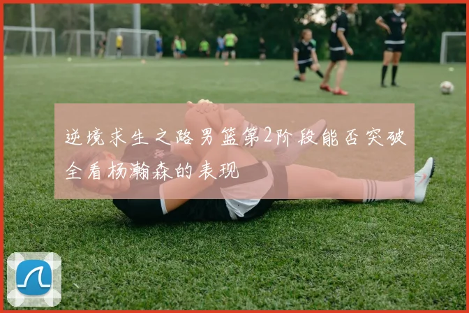 逆境求生之路男篮第2阶段能否突破全看杨瀚森的表现