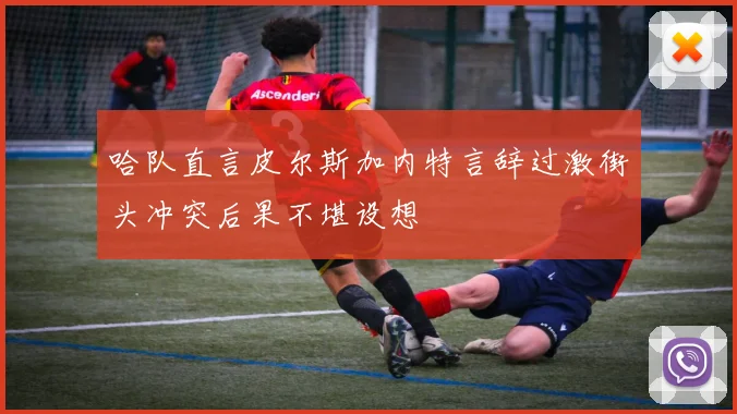 哈队直言皮尔斯加内特言辞过激街头冲突后果不堪设想