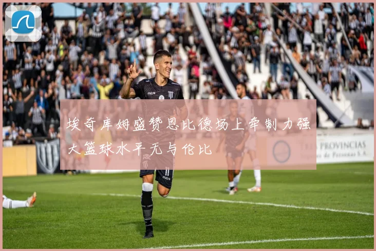 埃奇库姆盛赞恩比德场上牵制力强大篮球水平无与伦比