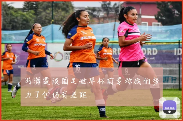冯潇霆谈国足世界杯前景称我们努力了但仍有差距