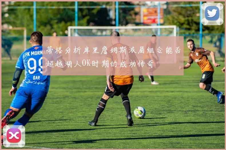 蒂格分析库里詹姆斯浓眉组合能否超越湖人OK时期的成功传奇