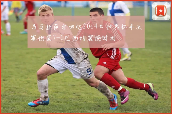 马马杜萨尔回忆2014年世界杯半决赛德国7-1巴西的震撼时刻
