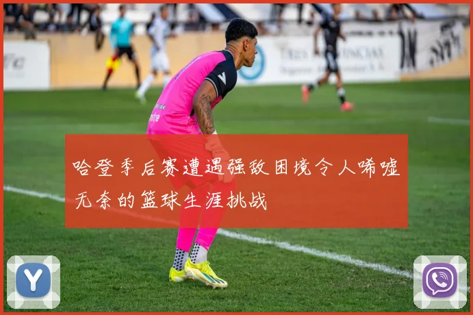 哈登季后赛遭遇强敌困境令人唏嘘无奈的篮球生涯挑战