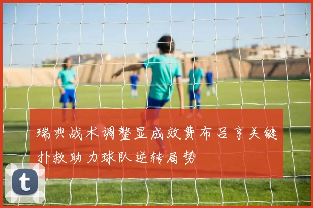 瑞典战术调整显成效费布吕亨关键扑救助力球队逆转局势