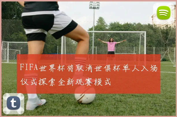 FIFA世界杯将取消世俱杯单人入场仪式探索全新观赛模式