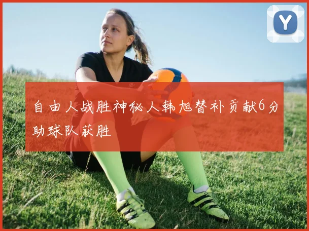 自由人战胜神秘人韩旭替补贡献6分助球队获胜