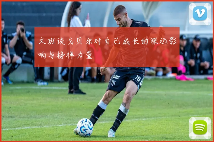 文班谈戈贝尔对自己成长的深远影响与榜样力量