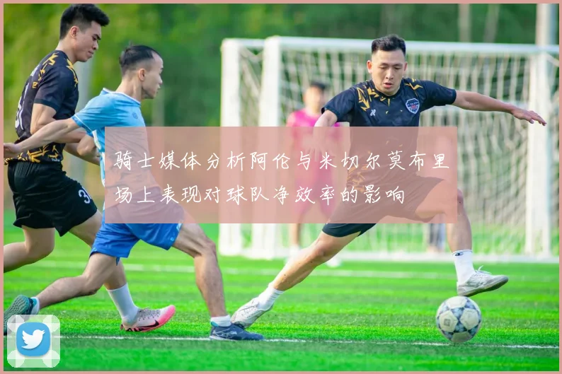 骑士媒体分析阿伦与米切尔莫布里场上表现对球队净效率的影响