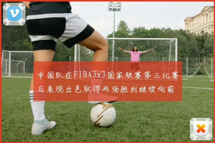 中国队在FIBA3x3国家联赛第三比赛日表现出色取得两场胜利继续向前迈进