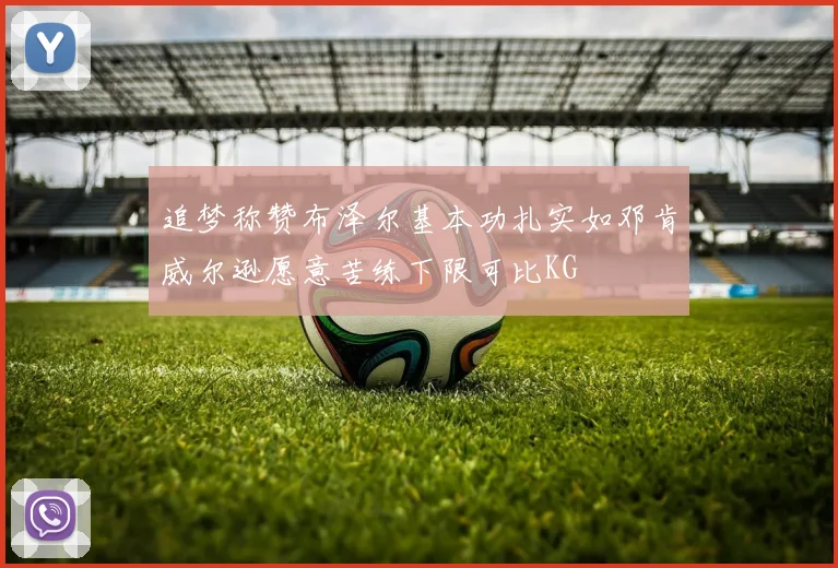 追梦称赞布泽尔基本功扎实如邓肯威尔逊愿意苦练下限可比KG