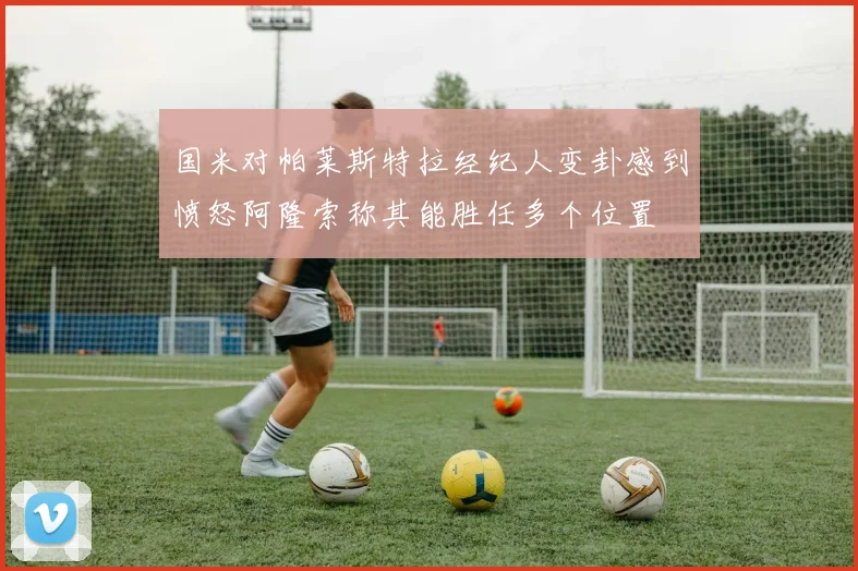 国米对帕莱斯特拉经纪人变卦感到愤怒阿隆索称其能胜任多个位置