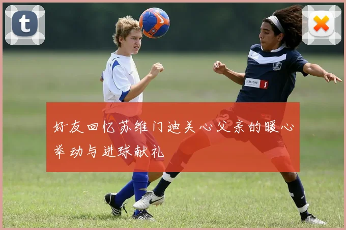 好友回忆苏维门迪关心父亲的暖心举动与进球献礼