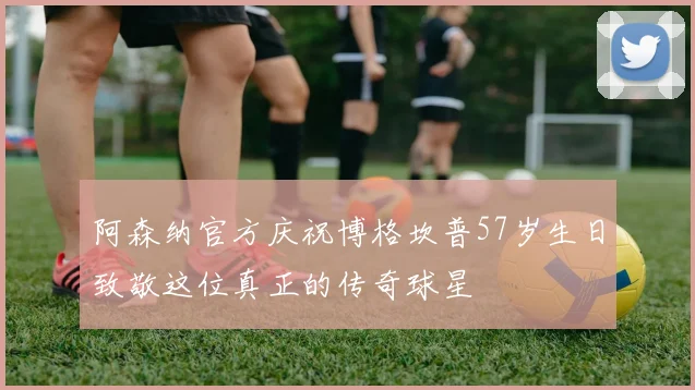 阿森纳官方庆祝博格坎普57岁生日致敬这位真正的传奇球星
