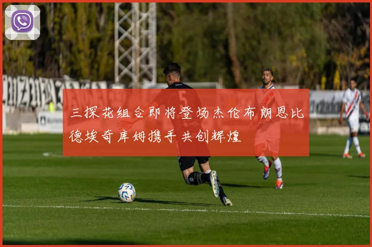 三探花组合即将登场杰伦布朗恩比德埃奇库姆携手共创辉煌