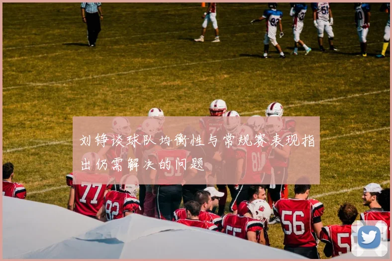 刘铮谈球队均衡性与常规赛表现指出仍需解决的问题