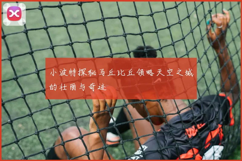小波特探秘马丘比丘领略天空之城的壮丽与奇迹