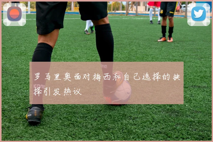 罗马里奥面对梅西和自己选择的抉择引发热议